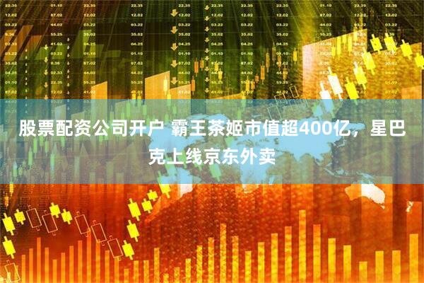 股票配资公司开户 霸王茶姬市值超400亿，星巴克上线京东外卖