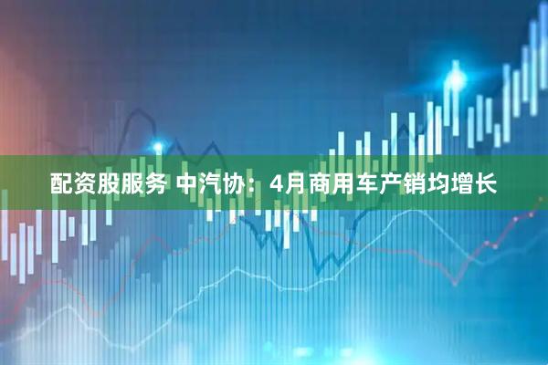 配资股服务 中汽协：4月商用车产销均增长
