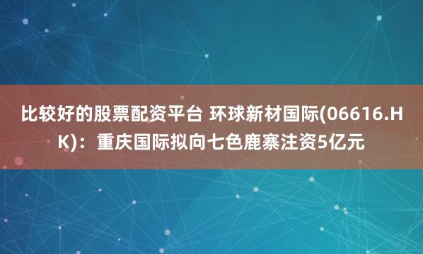 比较好的股票配资平台 环球新材国际(06616.HK)：重庆国际拟向七色鹿寨注资5亿元
