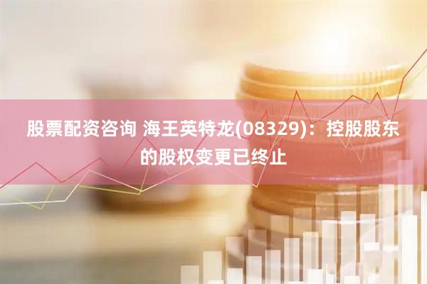 股票配资咨询 海王英特龙(08329)：控股股东的股权变更已终止