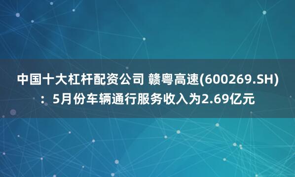 中国十大杠杆配资公司 赣粤高速(600269.SH)：5月份车辆通行服务收入为2.69亿元