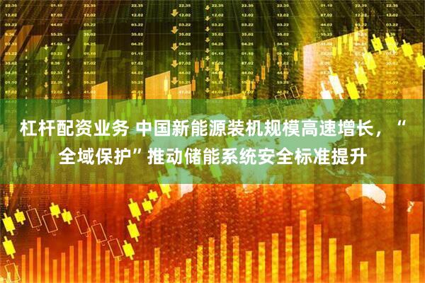 杠杆配资业务 中国新能源装机规模高速增长，“全域保护”推动储能系统安全标准提升