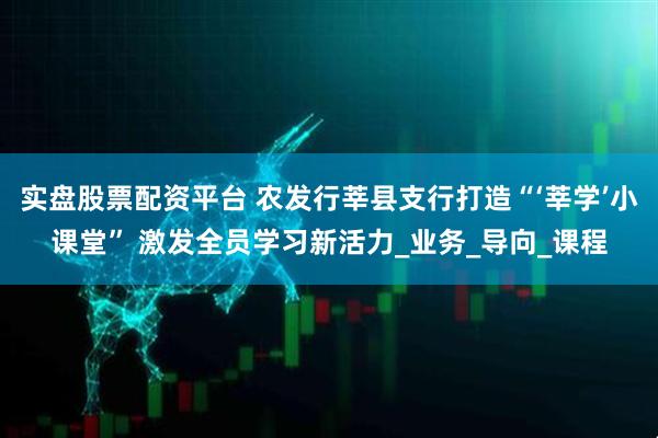 实盘股票配资平台 农发行莘县支行打造“‘莘学’小课堂” 激发全员学习新活力_业务_导向_课程