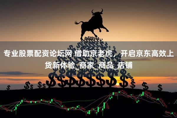 专业股票配资论坛网 借助京老虎，开启京东高效上货新体验_商家_商品_店铺