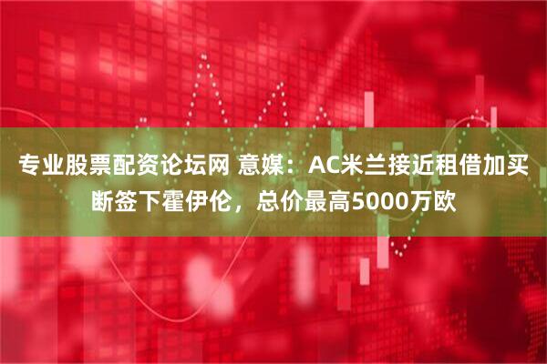 专业股票配资论坛网 意媒：AC米兰接近租借加买断签下霍伊伦，总价最高5000万欧
