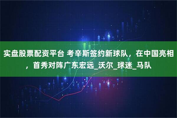 实盘股票配资平台 考辛斯签约新球队，在中国亮相，首秀对阵广东宏远_沃尔_球迷_马队