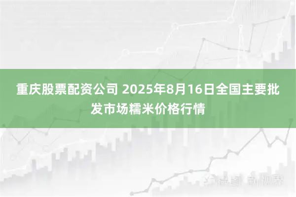 重庆股票配资公司 2025年8月16日全国主要批发市场糯米价格行情