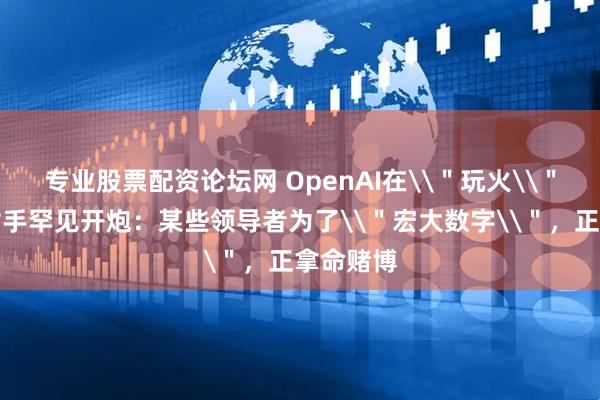 专业股票配资论坛网 OpenAI在\＂玩火\＂？头号对手罕见开炮：某些领导者为了\＂宏大数字\＂，正拿命赌博