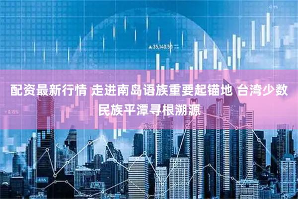 配资最新行情 走进南岛语族重要起锚地 台湾少数民族平潭寻根溯源