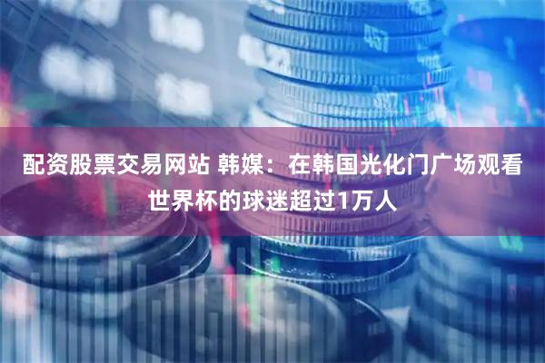 配资股票交易网站 韩媒：在韩国光化门广场观看世界杯的球迷超过1万人