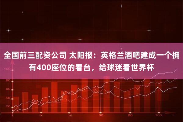 全国前三配资公司 太阳报：英格兰酒吧建成一个拥有400座位的看台，给球迷看世界杯