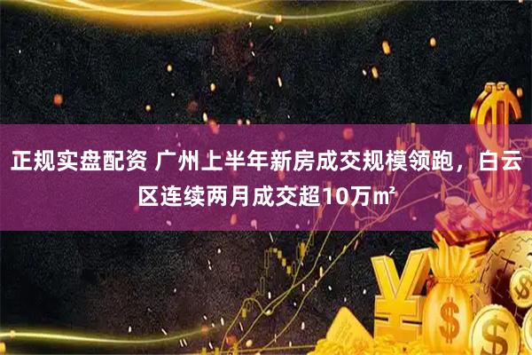 正规实盘配资 广州上半年新房成交规模领跑，白云区连续两月成交超10万㎡