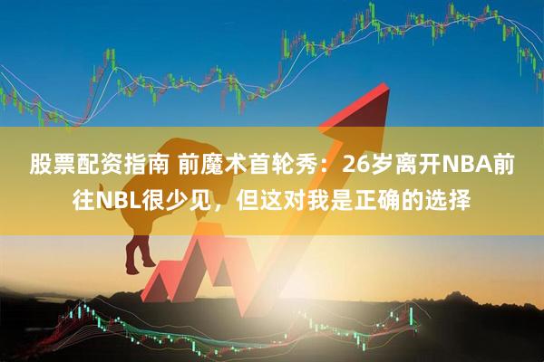 股票配资指南 前魔术首轮秀：26岁离开NBA前往NBL很少见，但这对我是正确的选择