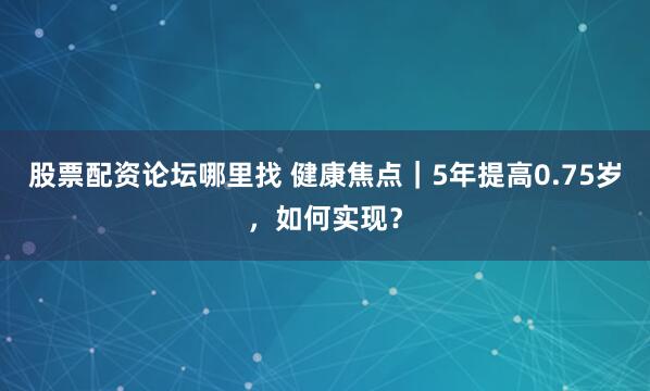 股票配资论坛哪里找 健康焦点｜5年提高0.75岁，如何实现？