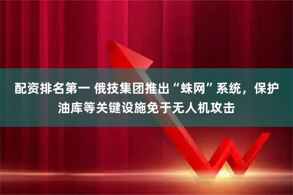 配资排名第一 俄技集团推出“蛛网”系统，保护油库等关键设施免于无人机攻击