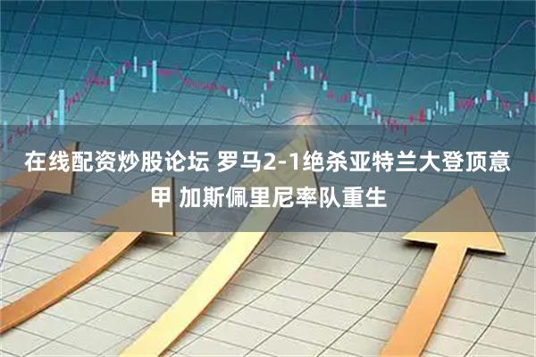 在线配资炒股论坛 罗马2-1绝杀亚特兰大登顶意甲 加斯佩里尼率队重生